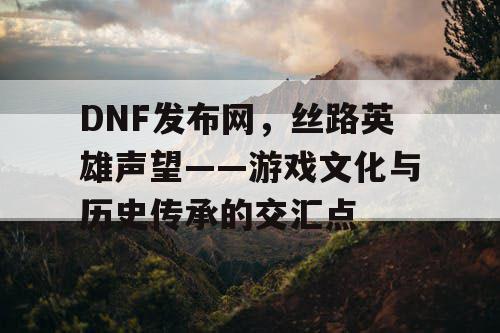 DNF发布网，丝路英雄声望——游戏文化与历史传承的交汇点