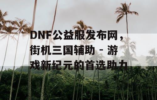 DNF公益服发布网，街机三国辅助 - 游戏新纪元的首选助力