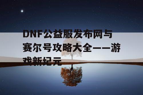 DNF公益服发布网与赛尔号攻略大全——游戏新纪元