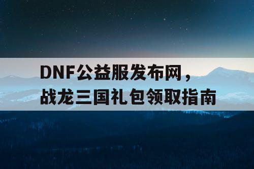 DNF公益服发布网，战龙三国礼包领取指南