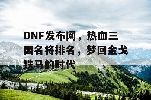 DNF发布网，热血三国名将排名，梦回金戈铁马的时代