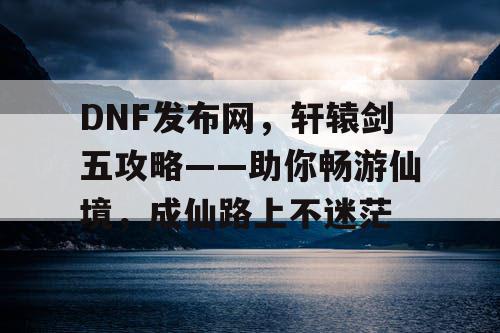 DNF发布网，轩辕剑五攻略——助你畅游仙境，成仙路上不迷茫