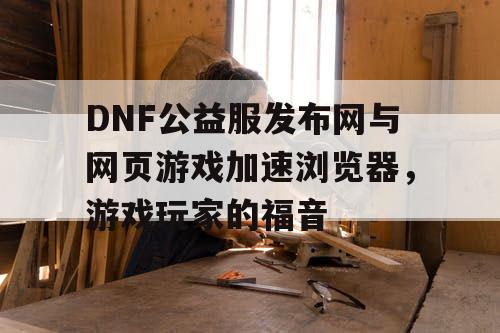 DNF公益服发布网与网页游戏加速浏览器，游戏玩家的福音