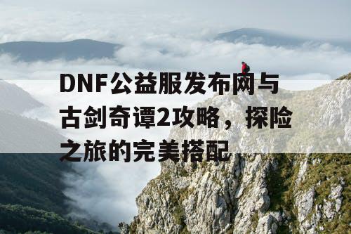 DNF公益服发布网与古剑奇谭2攻略，探险之旅的完美搭配