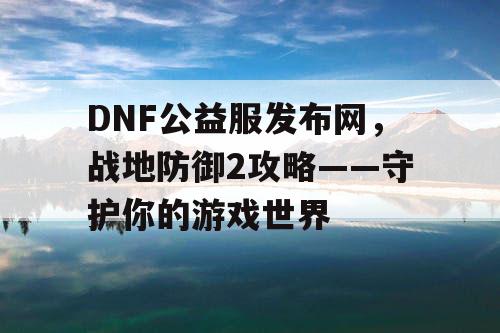 DNF公益服发布网，战地防御2攻略——守护你的游戏世界