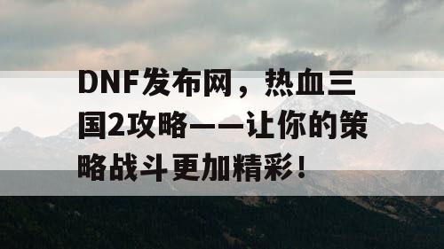 DNF发布网，热血三国2攻略——让你的策略战斗更加精彩！