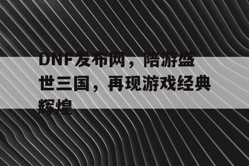 DNF发布网，陪游盛世三国，再现游戏经典辉煌