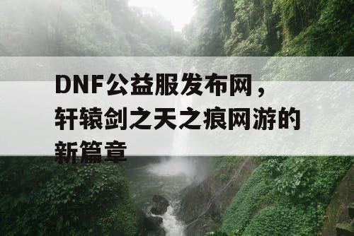 DNF公益服发布网，轩辕剑之天之痕网游的新篇章