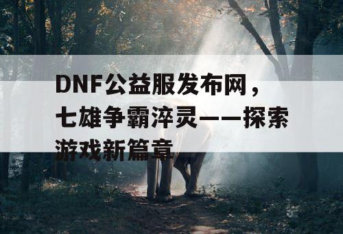 DNF公益服发布网，七雄争霸淬灵——探索游戏新篇章