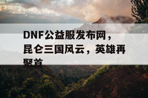 DNF公益服发布网，昆仑三国风云，英雄再聚首