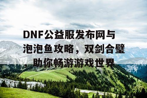 DNF公益服发布网与泡泡鱼攻略，双剑合璧，助你畅游游戏世界