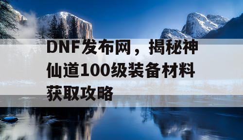 DNF发布网，揭秘神仙道100级装备材料获取攻略