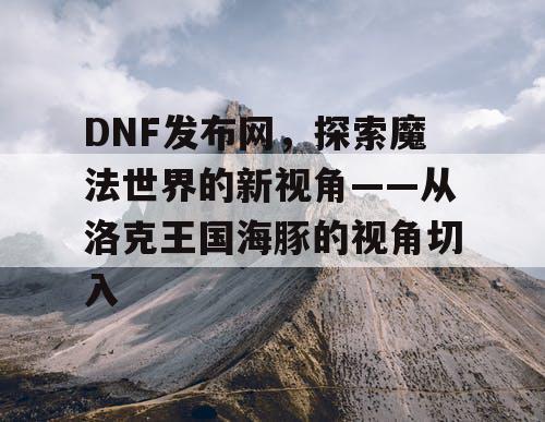 DNF发布网，探索魔法世界的新视角——从洛克王国海豚的视角切入