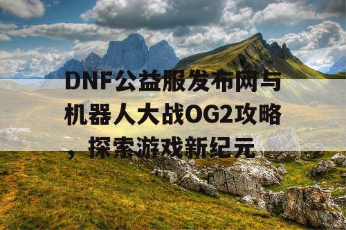 DNF公益服发布网与机器人大战OG2攻略，探索游戏新纪元