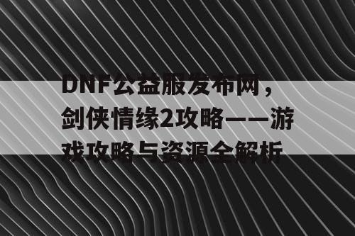 DNF公益服发布网，剑侠情缘2攻略——游戏攻略与资源全解析