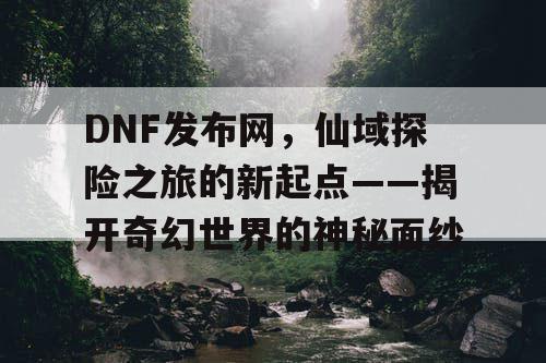 DNF发布网，仙域探险之旅的新起点——揭开奇幻世界的神秘面纱