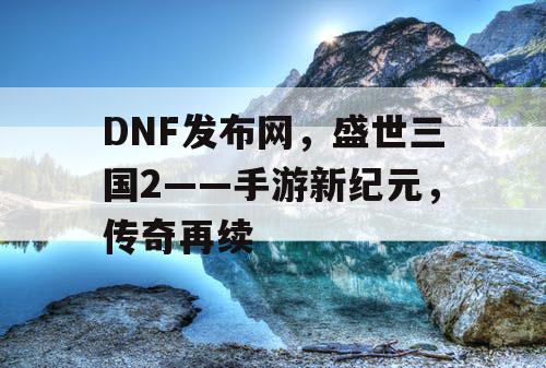 DNF发布网，盛世三国2——手游新纪元，传奇再续