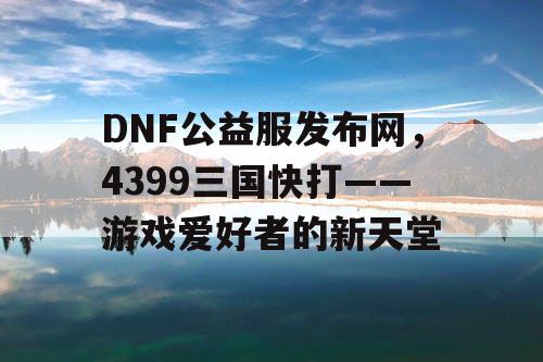 DNF公益服发布网，4399三国快打——游戏爱好者的新天堂