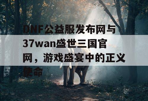 DNF公益服发布网与37wan盛世三国官网，游戏盛宴中的正义使命